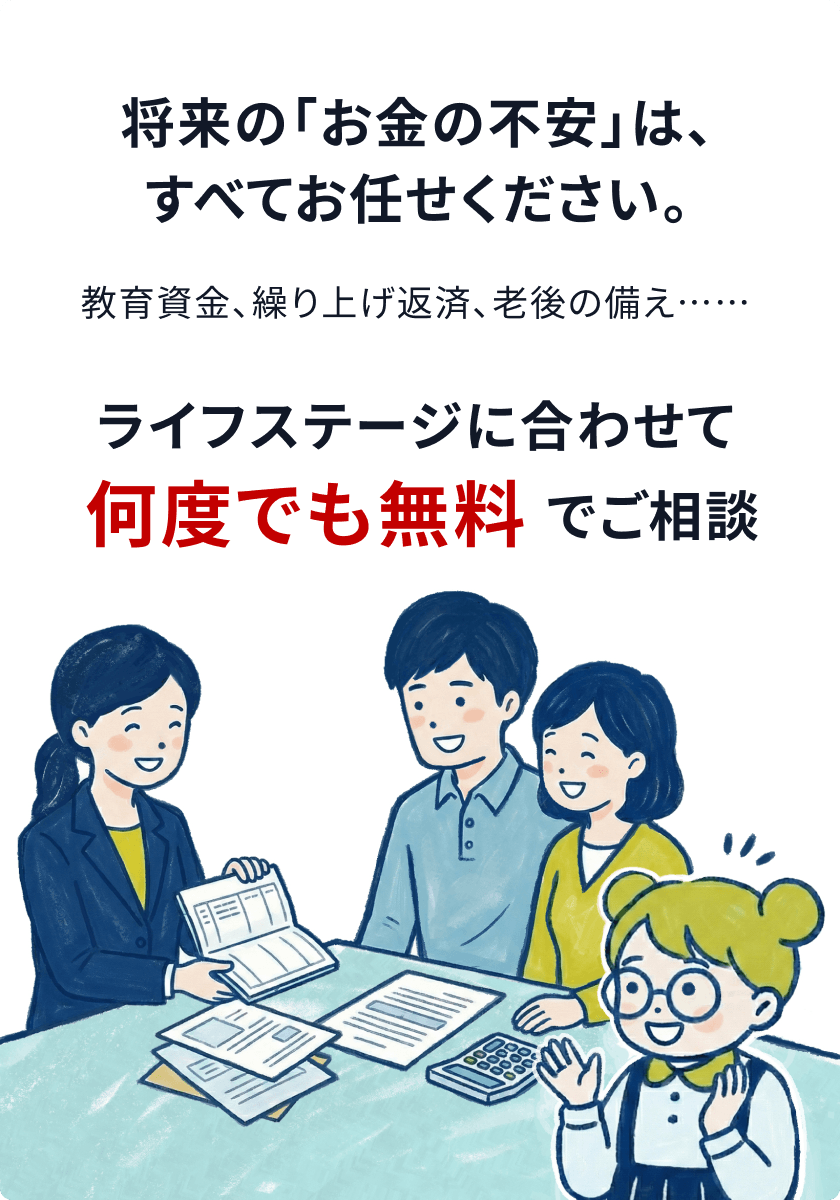 将来の「お金の不安」は、すべてお任せください。ライフステージに合わせて何度でも無料でご相談